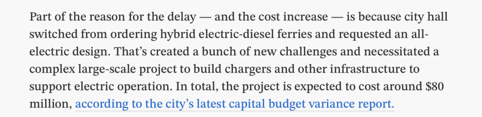 Part of the reason for the delay — and the cost increase — is because city hall switched from ordering hybrid electric-diesel ferries and requested an all- electric design. That’s created a bunch of new challenges and necessitated a complex large-scale project to build chargers and other infrastructure to support electric operation. In total, the project is expected to cost around $80 million, according to the city’s latest capital budget variance report. 